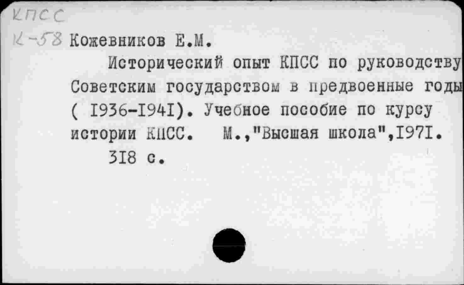 ﻿К-ПС с
Кожевников Е.М.
Исторический опыт КПСС по руководству Советским государством в предвоенные годы ( 1936-1941). Учебное пособие по курсу истории КПСС. М.,"Высшая школа",1971.
318 с.